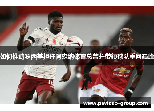如何推动罗西基担任阿森纳体育总监并带领球队重回巅峰