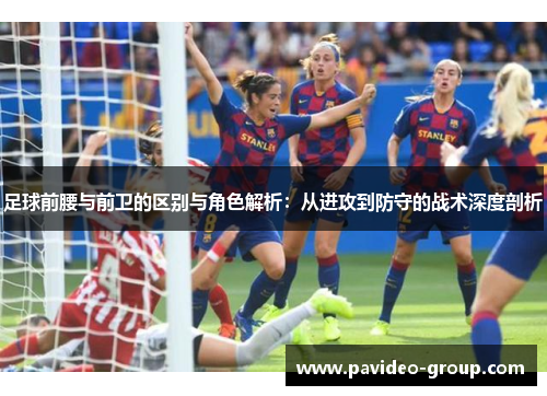 足球前腰与前卫的区别与角色解析：从进攻到防守的战术深度剖析