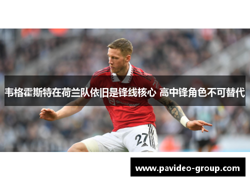 韦格霍斯特在荷兰队依旧是锋线核心 高中锋角色不可替代